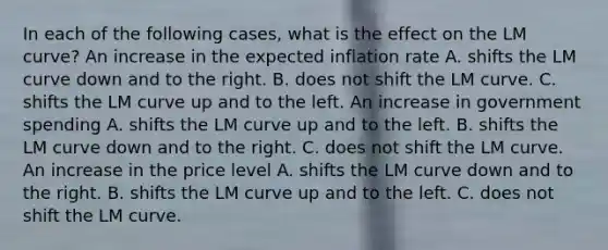 In each of the following​ cases, what is the effect on the LM​ curve? An increase in the expected inflation rate A. shifts the LM curve down and to the right. B. does not shift the LM curve. C. shifts the LM curve up and to the left. An increase in government spending A. shifts the LM curve up and to the left. B. shifts the LM curve down and to the right. C. does not shift the LM curve. An increase in the price level A. shifts the LM curve down and to the right. B. shifts the LM curve up and to the left. C. does not shift the LM curve.