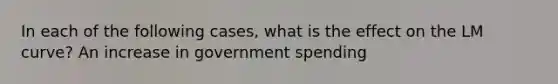 In each of the following​ cases, what is the effect on the LM​ curve? An increase in government spending