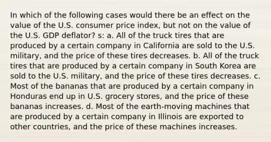 In which of the following cases would there be an effect on the value of the U.S. consumer price index, but not on the value of the U.S. GDP deflator? s: a. All of the truck tires that are produced by a certain company in California are sold to the U.S. military, and the price of these tires decreases. b. All of the truck tires that are produced by a certain company in South Korea are sold to the U.S. military, and the price of these tires decreases. c. Most of the bananas that are produced by a certain company in Honduras end up in U.S. grocery stores, and the price of these bananas increases. d. Most of the earth-moving machines that are produced by a certain company in Illinois are exported to other countries, and the price of these machines increases.