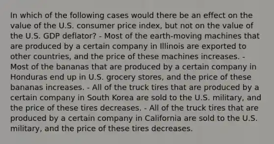 In which of the following cases would there be an effect on the value of the U.S. consumer price index, but not on the value of the U.S. GDP deflator? - Most of the earth-moving machines that are produced by a certain company in Illinois are exported to other countries, and the price of these machines increases. - Most of the bananas that are produced by a certain company in Honduras end up in U.S. grocery stores, and the price of these bananas increases. - All of the truck tires that are produced by a certain company in South Korea are sold to the U.S. military, and the price of these tires decreases. - All of the truck tires that are produced by a certain company in California are sold to the U.S. military, and the price of these tires decreases.