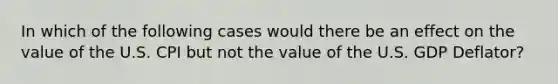 In which of the following cases would there be an effect on the value of the U.S. CPI but not the value of the U.S. GDP Deflator?