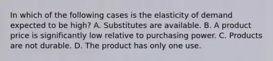 In which of the following cases is the elasticity of demand expected to be high? A. Substitutes are available. B. A product price is significantly low relative to purchasing power. C. Products are not durable. D. The product has only one use.