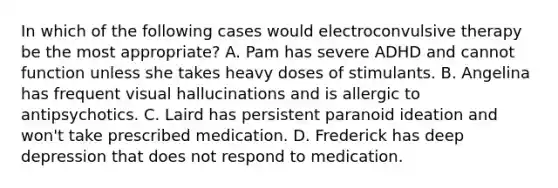 In which of the following cases would electroconvulsive therapy be the most appropriate? A. Pam has severe ADHD and cannot function unless she takes heavy doses of stimulants. B. Angelina has frequent visual hallucinations and is allergic to antipsychotics. C. Laird has persistent paranoid ideation and won't take prescribed medication. D. Frederick has deep depression that does not respond to medication.