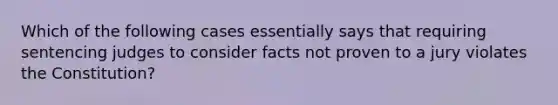 Which of the following cases essentially says that requiring sentencing judges to consider facts not proven to a jury violates the Constitution?