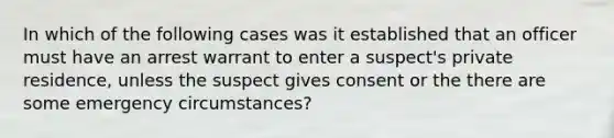 In which of the following cases was it established that an officer must have an arrest warrant to enter a suspect's private residence, unless the suspect gives consent or the there are some emergency circumstances?