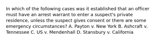 In which of the following cases was it established that an officer must have an arrest warrant to enter a suspect's private residence, unless the suspect gives consent or there are some emergency circumstances? A. Payton v. New York B. Ashcraft v. Tennessee C. US v. Mendenhall D. Stansbury v. California