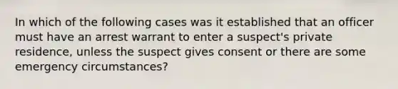 In which of the following cases was it established that an officer must have an arrest warrant to enter a suspect's private residence, unless the suspect gives consent or there are some emergency circumstances?