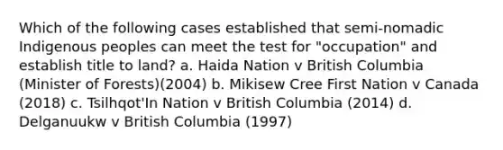 Which of the following cases established that semi-nomadic Indigenous peoples can meet the test for "occupation" and establish title to land? a. Haida Nation v British Columbia (Minister of Forests)(2004) b. Mikisew Cree First Nation v Canada (2018) c. Tsilhqot'In Nation v British Columbia (2014) d. Delganuukw v British Columbia (1997)