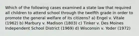 Which of the following cases examined a state law that required all children to attend school through the twelfth grade in order to promote the general welfare of its citizens? a) Engel v. Vitale (1962) b) Marbury v. Madison (1803) c) Tinker v. Des Moines Independent School District (1969) d) Wisconsin v. Yoder (1972)