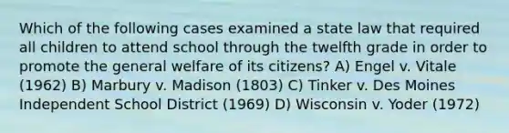 Which of the following cases examined a state law that required all children to attend school through the twelfth grade in order to promote the general welfare of its citizens? A) Engel v. Vitale (1962) B) Marbury v. Madison (1803) C) Tinker v. Des Moines Independent School District (1969) D) Wisconsin v. Yoder (1972)