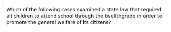 Which of the following cases examined a state law that required all children to attend school through the twelfthgrade in order to promote the general welfare of its citizens?