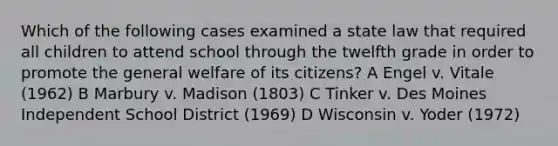 Which of the following cases examined a state law that required all children to attend school through the twelfth grade in order to promote the general welfare of its citizens? A Engel v. Vitale (1962) B Marbury v. Madison (1803) C Tinker v. Des Moines Independent School District (1969) D Wisconsin v. Yoder (1972)