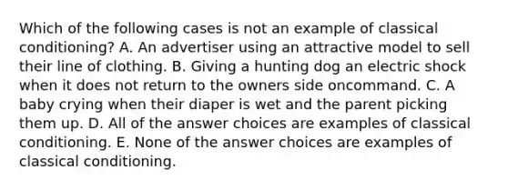 Which of the following cases is not an example of classical conditioning? A. An advertiser using an attractive model to sell their line of clothing. B. Giving a hunting dog an electric shock when it does not return to the owners side oncommand. C. A baby crying when their diaper is wet and the parent picking them up. D. All of the answer choices are examples of classical conditioning. E. None of the answer choices are examples of classical conditioning.