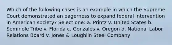 Which of the following cases is an example in which the Supreme Court demonstrated an eagerness to expand federal intervention in American society? Select one: a. Printz v. United States b. Seminole Tribe v. Florida c. Gonzales v. Oregon d. National Labor Relations Board v. Jones & Loughlin Steel Company