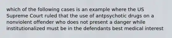 which of the following cases is an example where the US Supreme Court ruled that the use of antpsychotic drugs on a nonviolent offender who does not present a danger while institutionalized must be in the defendants best medical interest