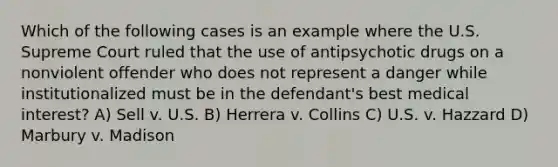 Which of the following cases is an example where the U.S. Supreme Court ruled that the use of antipsychotic drugs on a nonviolent offender who does not represent a danger while institutionalized must be in the defendant's best medical interest? A) Sell v. U.S. B) Herrera v. Collins C) U.S. v. Hazzard D) Marbury v. Madison