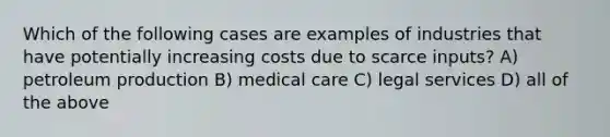 Which of the following cases are examples of industries that have potentially increasing costs due to scarce inputs? A) petroleum production B) medical care C) legal services D) all of the above