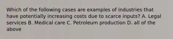 Which of the following cases are examples of industries that have potentially increasing costs due to scarce inputs? A. Legal services B. Medical care C. Petroleum production D. all of the above