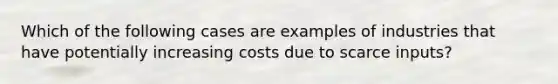 Which of the following cases are examples of industries that have potentially increasing costs due to scarce inputs?