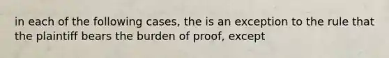 in each of the following cases, the is an exception to the rule that the plaintiff bears the burden of proof, except