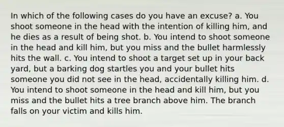 In which of the following cases do you have an excuse? a. You shoot someone in the head with the intention of killing him, and he dies as a result of being shot. b. You intend to shoot someone in the head and kill him, but you miss and the bullet harmlessly hits the wall. c. You intend to shoot a target set up in your back yard, but a barking dog startles you and your bullet hits someone you did not see in the head, accidentally killing him. d. You intend to shoot someone in the head and kill him, but you miss and the bullet hits a tree branch above him. The branch falls on your victim and kills him.