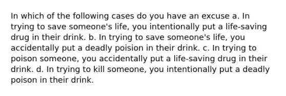 In which of the following cases do you have an excuse a. In trying to save someone's life, you intentionally put a life-saving drug in their drink. b. In trying to save someone's life, you accidentally put a deadly poision in their drink. c. In trying to poison someone, you accidentally put a life-saving drug in their drink. d. In trying to kill someone, you intentionally put a deadly poison in their drink.