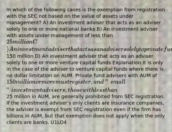 In which of the following cases is the exemption from registration with the SEC not based on the value of assets under management? A) An investment adviser that acts as an adviser solely to one or more national banks B) An investment adviser with assets under management of less than 25 million C) An investment adviser that acts as an adviser solely to private funds and has assets under management in the United States of less than150 million D) An investment adviser that acts as an adviser solely to one or more venture capital funds Explanation It is only in the case of the adviser to venture capital funds where there is no dollar limitation on AUM. Private fund advisers with AUM of 150 million or more must register, and "small" investment advisers, those with less than25 million in AUM, are generally prohibited from SEC registration. If the investment adviser's only clients are insurance companies, the adviser is exempt from SEC registration even if the firm has billions in AUM, but that exemption does not apply when the only clients are banks. U1LO4