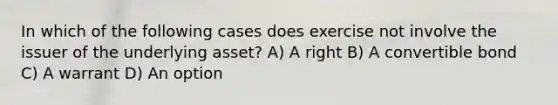 In which of the following cases does exercise not involve the issuer of the underlying asset? A) A right B) A convertible bond C) A warrant D) An option