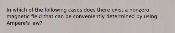 In which of the following cases does there exist a nonzero magnetic field that can be conveniently determined by using Ampere's law?