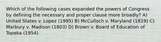 Which of the following cases expanded the powers of Congress by defining the necessary and proper clause more broadly? A) United States v. Lopez (1995) B) McCulloch v. Maryland (1819) C) Marbury v. Madison (1803) D) Brown v. Board of Education of Topeka (1954)