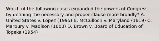 Which of the following cases expanded the powers of Congress by defining the necessary and proper clause more broadly? A. United States v. Lopez (1995) B. McCulloch v. Maryland (1819) C. Marbury v. Madison (1803) D. Brown v. Board of Education of Topeka (1954)