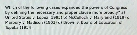 Which of the following cases expanded the powers of Congress by defining the necessary and proper clause more broadly? a) United States v. Lopez (1995) b) McCulloch v. Maryland (1819) c) Marbury v. Madison (1803) d) Brown v. Board of Education of Topeka (1954)