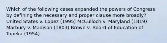 Which of the following cases expanded the powers of Congress by defining the necessary and proper clause more broadly? United States v. Lopez (1995) McCulloch v. Maryland (1819) Marbury v. Madison (1803) Brown v. Board of Education of Topeka (1954)