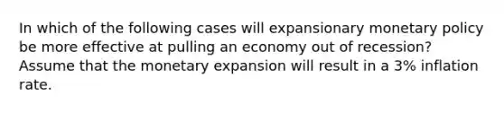 In which of the following cases will expansionary <a href='https://www.questionai.com/knowledge/kEE0G7Llsx-monetary-policy' class='anchor-knowledge'>monetary policy</a> be more effective at pulling an economy out of recession? Assume that the monetary expansion will result in a 3% inflation rate.