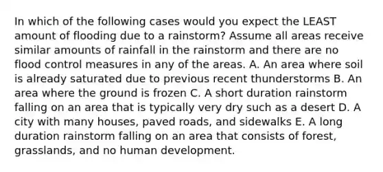 In which of the following cases would you expect the LEAST amount of flooding due to a rainstorm? Assume all areas receive similar amounts of rainfall in the rainstorm and there are no flood control measures in any of the areas. A. An area where soil is already saturated due to previous recent thunderstorms B. An area where the ground is frozen C. A short duration rainstorm falling on an area that is typically very dry such as a desert D. A city with many houses, paved roads, and sidewalks E. A long duration rainstorm falling on an area that consists of forest, grasslands, and no human development.