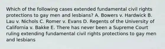 Which of the following cases extended fundamental civil rights protections to gay men and lesbians? A. Bowers v. Hardwick B. Lau v. Nichols C. Romer v. Evans D. Regents of the University of California v. Bakke E. There has never been a Supreme Court ruling extending fundamental civil rights protections to gay men and lesbians