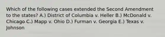 Which of the following cases extended the Second Amendment to the states? A.) District of Columbia v. Heller B.) McDonald v. Chicago C.) Mapp v. Ohio D.) Furman v. Georgia E.) Texas v. Johnson