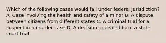 Which of the following cases would fall under federal jurisdiction? A. Case involving the health and safety of a minor B. A dispute between citizens from different states C. A criminal trial for a suspect in a murder case D. A decision appealed form a state court trial