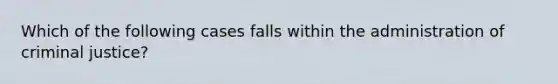 Which of the following cases falls within the administration of criminal justice?