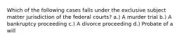 Which of the following cases falls under the exclusive subject matter jurisdiction of the federal courts? a.) A murder trial b.) A bankruptcy proceeding c.) A divorce proceeding d.) Probate of a will