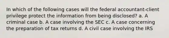 In which of the following cases will the federal accountant-client privilege protect the information from being disclosed? a. A criminal case b. A case involving the SEC c. A case concerning the preparation of tax returns d. A civil case involving the IRS