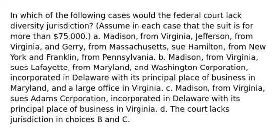 In which of the following cases would the federal court lack diversity jurisdiction? (Assume in each case that the suit is for more than 75,000.) a. Madison, from Virginia, Jefferson, from Virginia, and Gerry, from Massachusetts, sue Hamilton, from New York and Franklin, from Pennsylvania. b. Madison, from Virginia, sues Lafayette, from Maryland, and Washington Corporation, incorporated in Delaware with its principal place of business in Maryland, and a large office in Virginia. c. Madison, from Virginia, sues Adams Corporation, incorporated in Delaware with its principal place of business in Virginia. d. The court lacks jurisdiction in choices B and C.