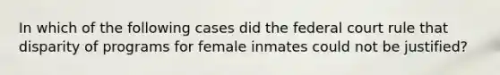 In which of the following cases did the federal court rule that disparity of programs for female inmates could not be justified?