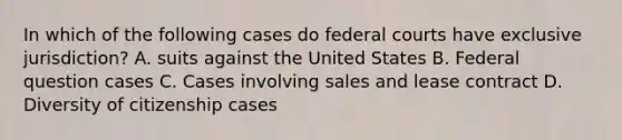 In which of the following cases do federal courts have exclusive jurisdiction? A. suits against the United States B. Federal question cases C. Cases involving sales and lease contract D. Diversity of citizenship cases