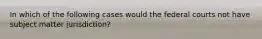 In which of the following cases would the federal courts not have subject matter jurisdiction?