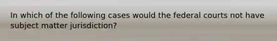 In which of the following cases would the federal courts not have subject matter jurisdiction?