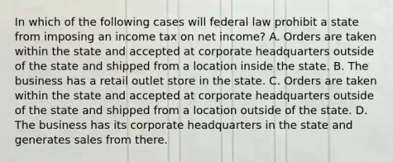 In which of the following cases will federal law prohibit a state from imposing an income tax on net income? A. Orders are taken within the state and accepted at corporate headquarters outside of the state and shipped from a location inside the state. B. The business has a retail outlet store in the state. C. Orders are taken within the state and accepted at corporate headquarters outside of the state and shipped from a location outside of the state. D. The business has its corporate headquarters in the state and generates sales from there.