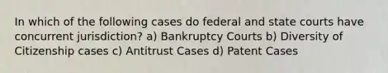 In which of the following cases do federal and state courts have concurrent jurisdiction? a) Bankruptcy Courts b) Diversity of Citizenship cases c) Antitrust Cases d) Patent Cases