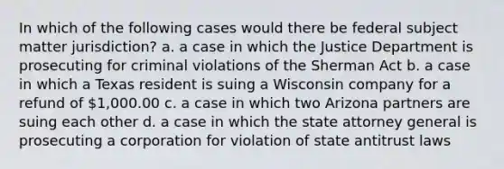 In which of the following cases would there be federal subject matter jurisdiction? a. a case in which the Justice Department is prosecuting for criminal violations of the Sherman Act b. a case in which a Texas resident is suing a Wisconsin company for a refund of 1,000.00 c. a case in which two Arizona partners are suing each other d. a case in which the state attorney general is prosecuting a corporation for violation of state antitrust laws