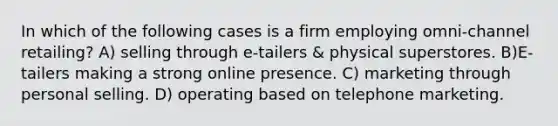 In which of the following cases is a firm employing omni-channel retailing? A) selling through e-tailers & physical superstores. B)E-tailers making a strong online presence. C) marketing through personal selling. D) operating based on telephone marketing.